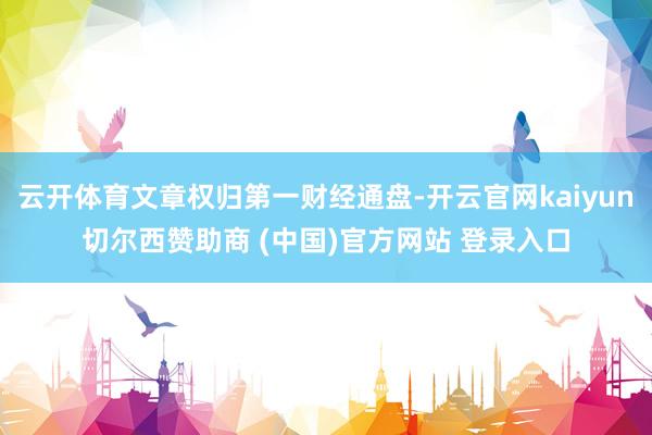 云开体育文章权归第一财经通盘-开云官网kaiyun切尔西赞助商 (中国)官方网站 登录入口
