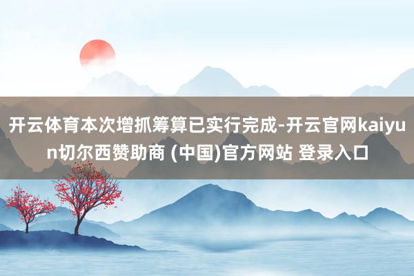开云体育本次增抓筹算已实行完成-开云官网kaiyun切尔西赞助商 (中国)官方网站 登录入口