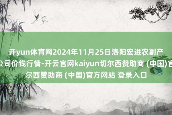 开yun体育网2024年11月25日洛阳宏进农副产物批发阛阓有限公司价钱行情-开云官网kaiyun切尔西赞助商 (中国)官方网站 登录入口