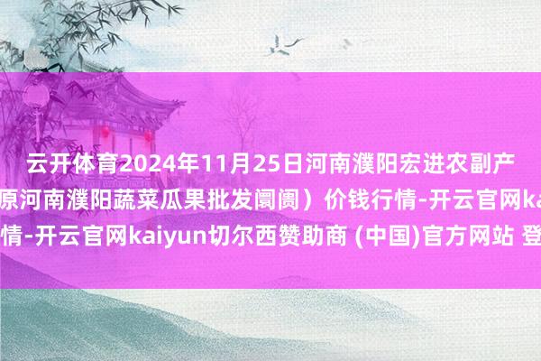 云开体育2024年11月25日河南濮阳宏进农副产物批发阛阓有限公司（原河南濮阳蔬菜瓜果批发阛阓）价钱行情-开云官网kaiyun切尔西赞助商 (中国)官方网站 登录入口