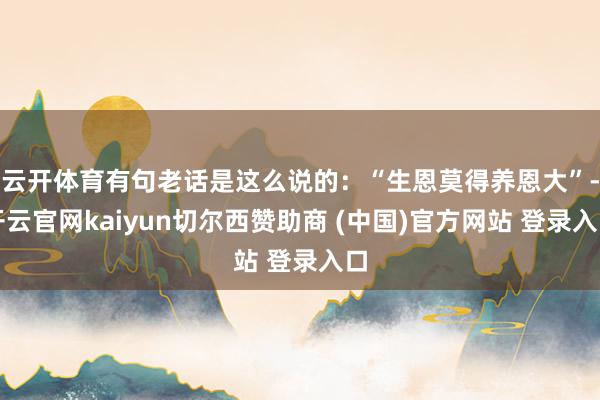 云开体育有句老话是这么说的:“生恩莫得养恩大”-开云官网kaiyun切尔西赞助商 (中国)官方网站 登录入口