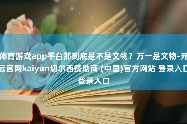 体育游戏app平台那到底是不是文物？万一是文物-开云官网kaiyun切尔西赞助商 (中国)官方网站 登录入口
