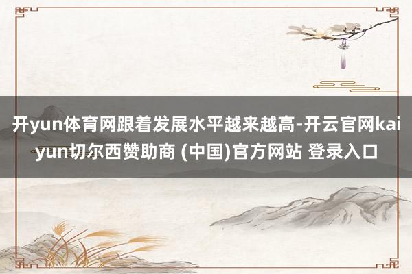 开yun体育网跟着发展水平越来越高-开云官网kaiyun切尔西赞助商 (中国)官方网站 登录入口