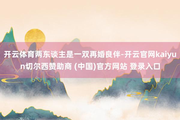 开云体育两东谈主是一双再婚良伴-开云官网kaiyun切尔西赞助商 (中国)官方网站 登录入口