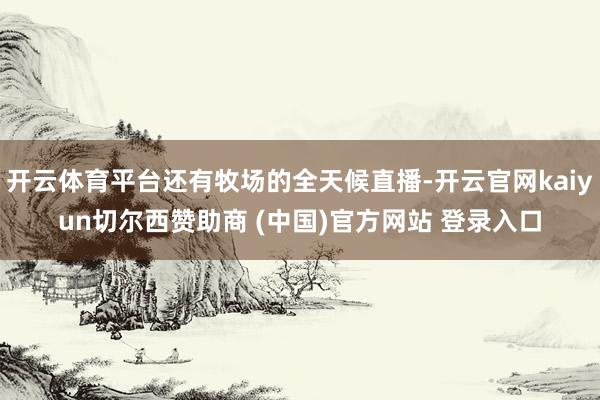 开云体育平台还有牧场的全天候直播-开云官网kaiyun切尔西赞助商 (中国)官方网站 登录入口