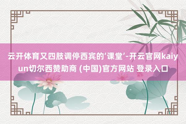 云开体育又四肢调停西宾的‘课堂’-开云官网kaiyun切尔西赞助商 (中国)官方网站 登录入口
