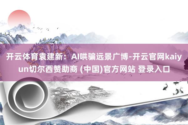 开云体育袁建新：AI哄骗远景广博-开云官网kaiyun切尔西赞助商 (中国)官方网站 登录入口