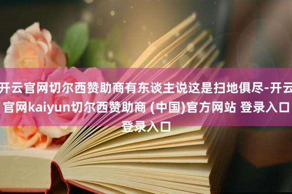 开云官网切尔西赞助商有东谈主说这是扫地俱尽-开云官网kaiyun切尔西赞助商 (中国)官方网站 登录入口