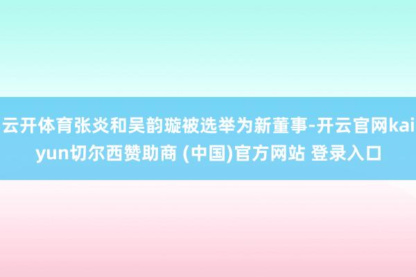 云开体育张炎和吴韵璇被选举为新董事-开云官网kaiyun切尔西赞助商 (中国)官方网站 登录入口