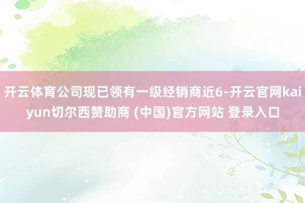 开云体育公司现已领有一级经销商近6-开云官网kaiyun切尔西赞助商 (中国)官方网站 登录入口