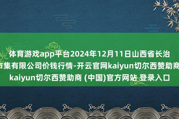 体育游戏app平台2024年12月11日山西省长治市紫坊农家具玄虚来去市集有限公司价钱行情-开云官网kaiyun切尔西赞助商 (中国)官方网站 登录入口