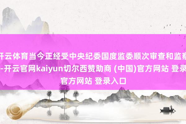 开云体育当今正经受中央纪委国度监委顺次审查和监察访问-开云官网kaiyun切尔西赞助商 (中国)官方网站 登录入口
