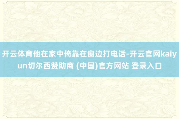 开云体育他在家中倚靠在窗边打电话-开云官网kaiyun切尔西赞助商 (中国)官方网站 登录入口