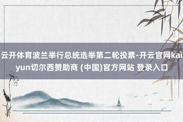 云开体育波兰举行总统选举第二轮投票-开云官网kaiyun切尔西赞助商 (中国)官方网站 登录入口