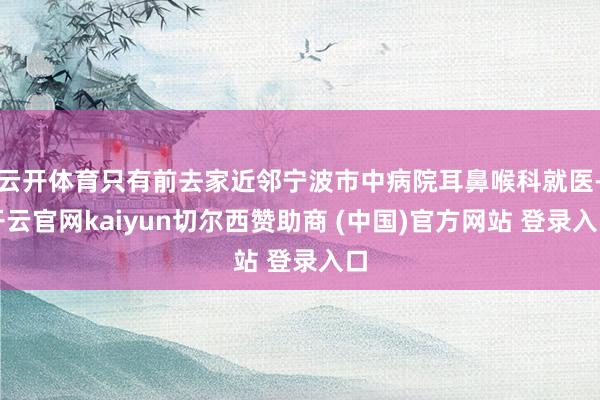 云开体育只有前去家近邻宁波市中病院耳鼻喉科就医-开云官网kaiyun切尔西赞助商 (中国)官方网站 登录入口