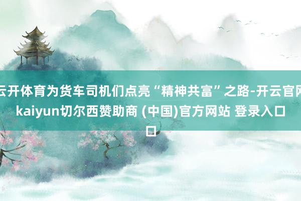 云开体育为货车司机们点亮“精神共富”之路-开云官网kaiyun切尔西赞助商 (中国)官方网站 登录入口