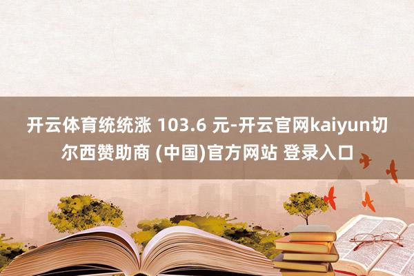 开云体育统统涨 103.6 元-开云官网kaiyun切尔西赞助商 (中国)官方网站 登录入口