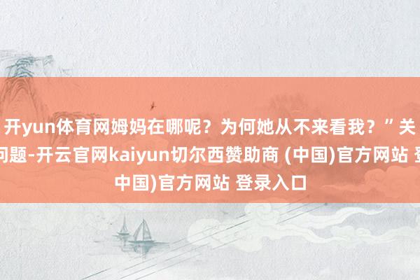 开yun体育网姆妈在哪呢？为何她从不来看我？”关于这个问题-开云官网kaiyun切尔西赞助商 (中国)官方网站 登录入口
