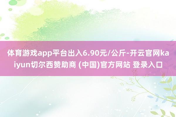 体育游戏app平台出入6.90元/公斤-开云官网kaiyun切尔西赞助商 (中国)官方网站 登录入口