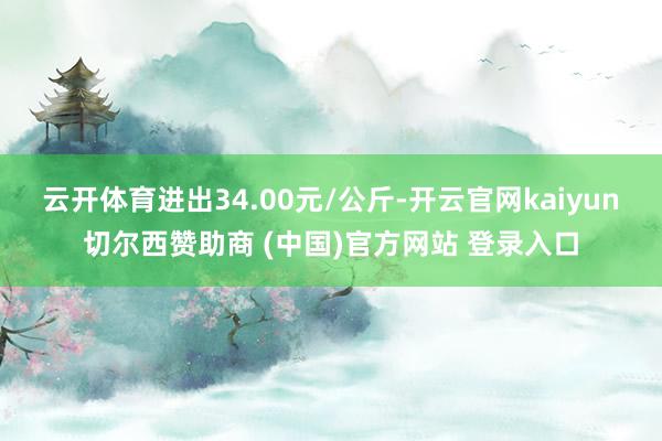 云开体育进出34.00元/公斤-开云官网kaiyun切尔西赞助商 (中国)官方网站 登录入口