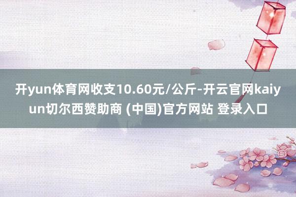 开yun体育网收支10.60元/公斤-开云官网kaiyun切尔西赞助商 (中国)官方网站 登录入口
