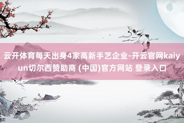 云开体育每天出身4家高新手艺企业-开云官网kaiyun切尔西赞助商 (中国)官方网站 登录入口