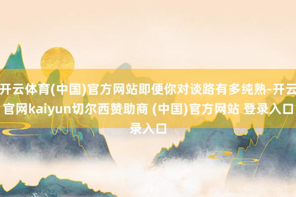 开云体育(中国)官方网站即便你对谈路有多纯熟-开云官网kaiyun切尔西赞助商 (中国)官方网站 登录入口