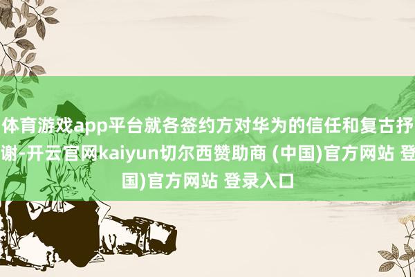 体育游戏app平台就各签约方对华为的信任和复古抒发了感谢-开云官网kaiyun切尔西赞助商 (中国)官方网站 登录入口