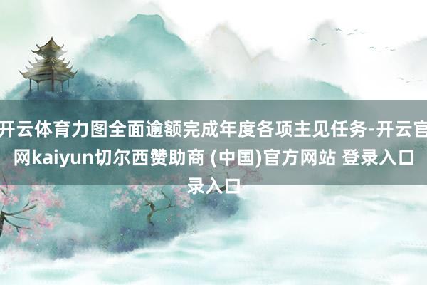 开云体育力图全面逾额完成年度各项主见任务-开云官网kaiyun切尔西赞助商 (中国)官方网站 登录入口