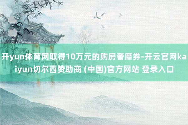 开yun体育网取得10万元的购房奢靡券-开云官网kaiyun切尔西赞助商 (中国)官方网站 登录入口