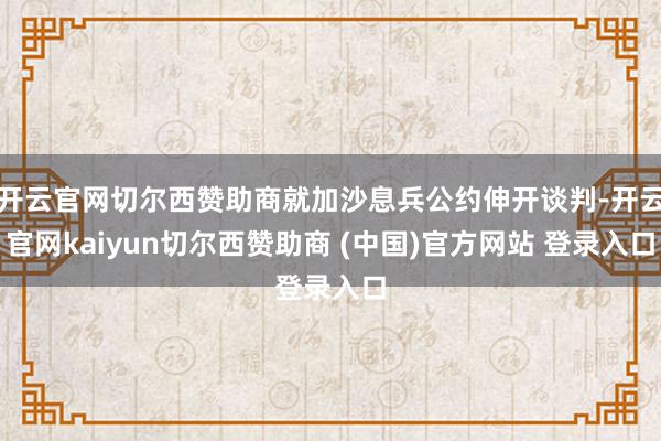 开云官网切尔西赞助商就加沙息兵公约伸开谈判-开云官网kaiyun切尔西赞助商 (中国)官方网站 登录入口