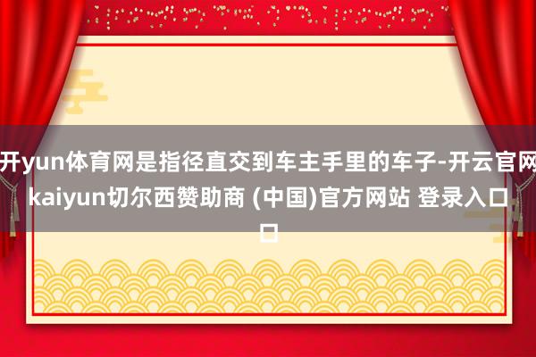 开yun体育网是指径直交到车主手里的车子-开云官网kaiyun切尔西赞助商 (中国)官方网站 登录入口