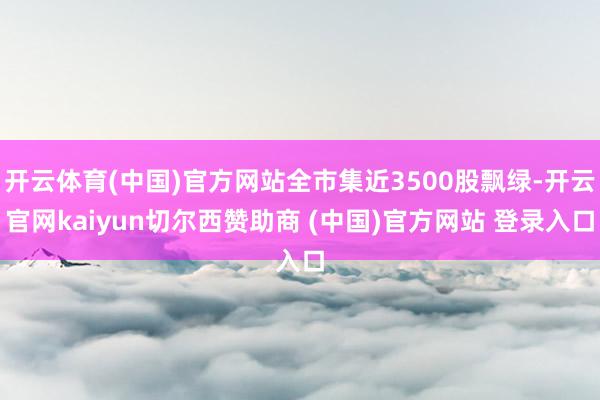 开云体育(中国)官方网站全市集近3500股飘绿-开云官网kaiyun切尔西赞助商 (中国)官方网站 登录入口