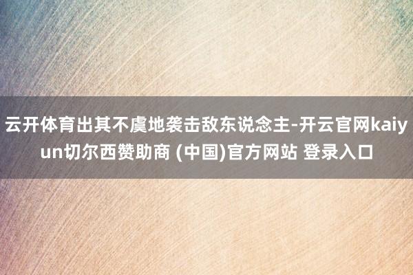 云开体育出其不虞地袭击敌东说念主-开云官网kaiyun切尔西赞助商 (中国)官方网站 登录入口