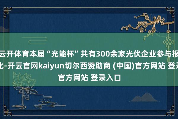 云开体育本届“光能杯”共有300余家光伏企业参与报名评比-开云官网kaiyun切尔西赞助商 (中国)官方网站 登录入口