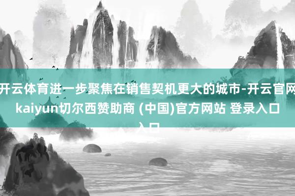 开云体育进一步聚焦在销售契机更大的城市-开云官网kaiyun切尔西赞助商 (中国)官方网站 登录入口