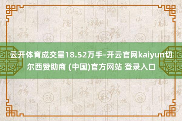 云开体育成交量18.52万手-开云官网kaiyun切尔西赞助商 (中国)官方网站 登录入口