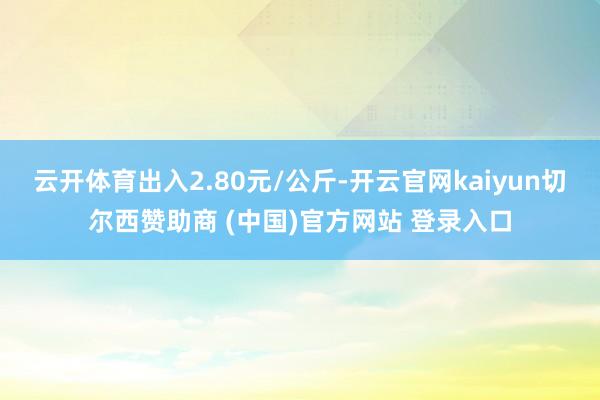 云开体育出入2.80元/公斤-开云官网kaiyun切尔西赞助商 (中国)官方网站 登录入口