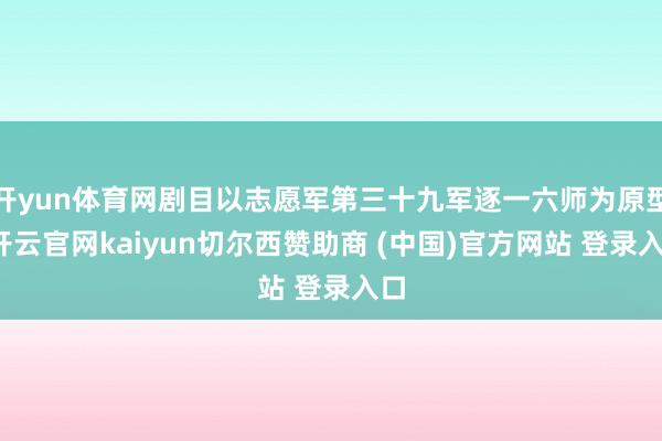 开yun体育网剧目以志愿军第三十九军逐一六师为原型-开云官网kaiyun切尔西赞助商 (中国)官方网站 登录入口