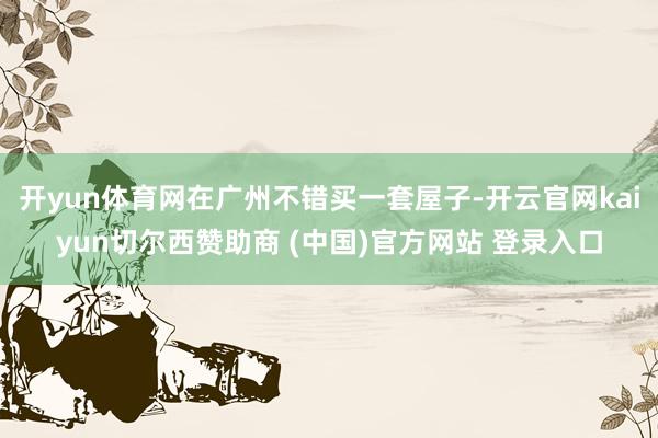 开yun体育网在广州不错买一套屋子-开云官网kaiyun切尔西赞助商 (中国)官方网站 登录入口