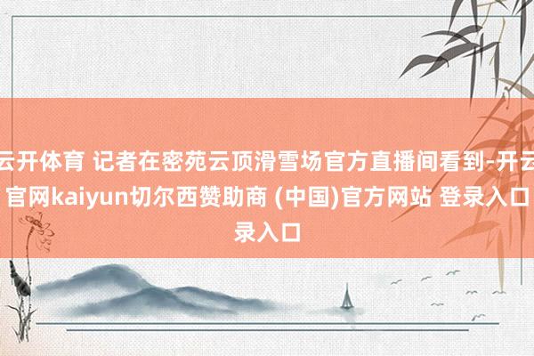 云开体育 记者在密苑云顶滑雪场官方直播间看到-开云官网kaiyun切尔西赞助商 (中国)官方网站 登录入口