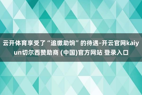 云开体育享受了“追缴助饷”的待遇-开云官网kaiyun切尔西赞助商 (中国)官方网站 登录入口