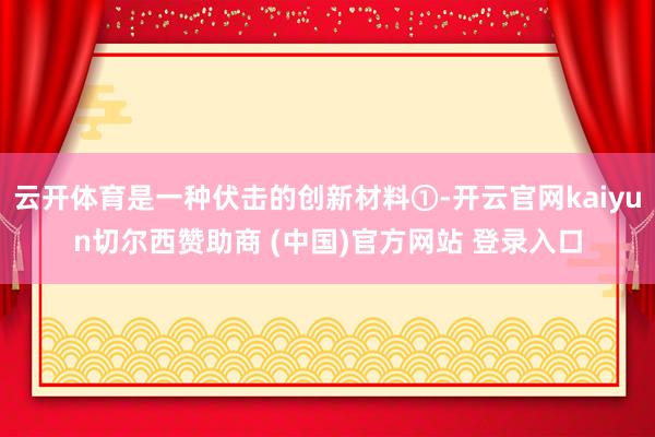 云开体育是一种伏击的创新材料①-开云官网kaiyun切尔西赞助商 (中国)官方网站 登录入口