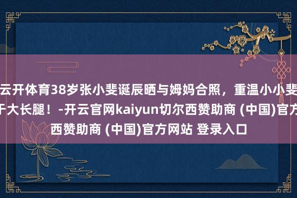 云开体育38岁张小斐诞辰晒与姆妈合照，重温小小斐，正本打小等于大长腿！-开云官网kaiyun切尔西赞助商 (中国)官方网站 登录入口