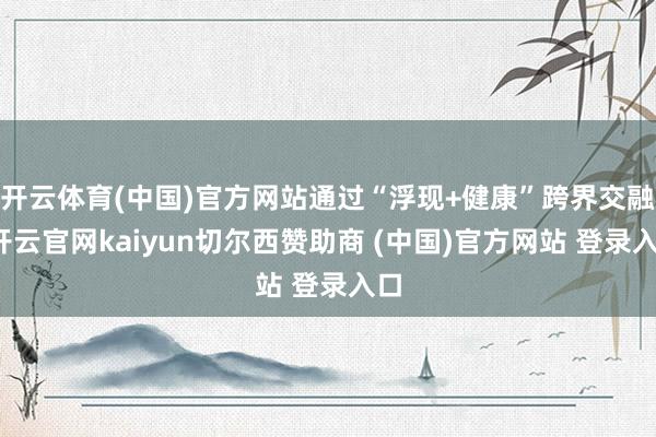 开云体育(中国)官方网站通过“浮现+健康”跨界交融-开云官网kaiyun切尔西赞助商 (中国)官方网站 登录入口