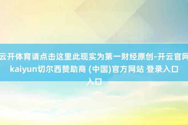 云开体育请点击这里此现实为第一财经原创-开云官网kaiyun切尔西赞助商 (中国)官方网站 登录入口