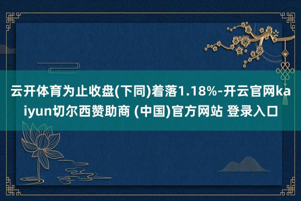 云开体育为止收盘(下同)着落1.18%-开云官网kaiyun切尔西赞助商 (中国)官方网站 登录入口