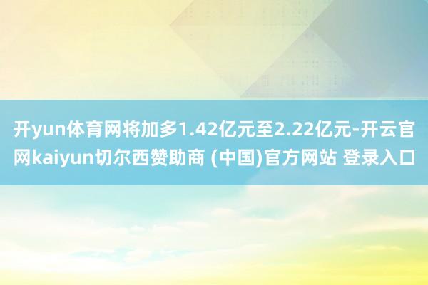 开yun体育网将加多1.42亿元至2.22亿元-开云官网kaiyun切尔西赞助商 (中国)官方网站 登录入口