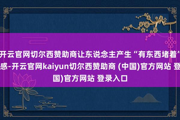 开云官网切尔西赞助商让东说念主产生“有东西堵着”的不适感-开云官网kaiyun切尔西赞助商 (中国)官方网站 登录入口