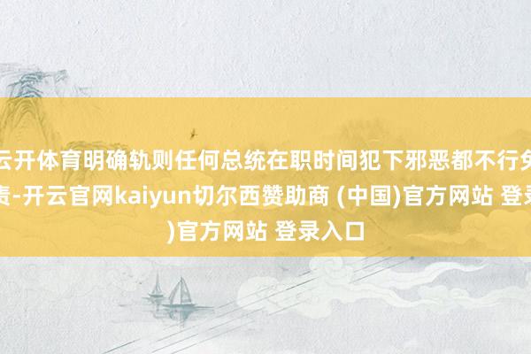 云开体育明确轨则任何总统在职时间犯下邪恶都不行免受追责-开云官网kaiyun切尔西赞助商 (中国)官方网站 登录入口
